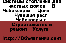 Системы отопления для частных домов.   В Чебоксарах. › Цена ­ 100 - Чувашия респ., Чебоксары г. Строительство и ремонт » Услуги   
